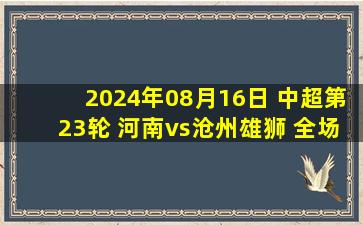 2024年08月16日 中超第23轮 河南vs沧州雄狮 全场录像